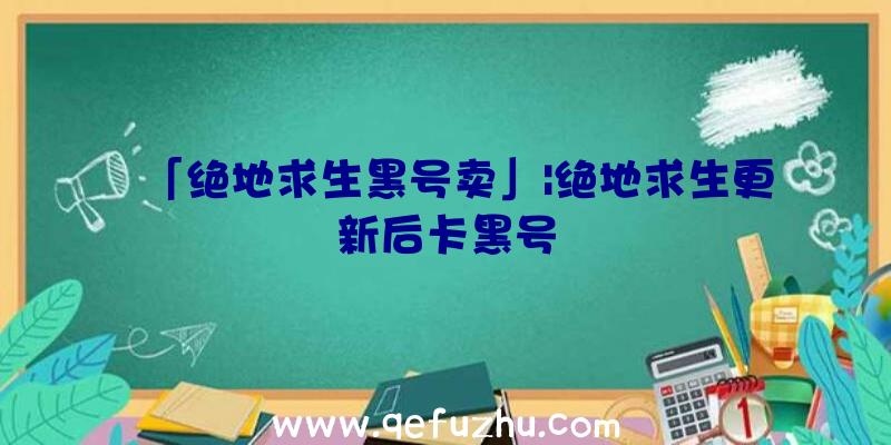 「绝地求生黑号卖」|绝地求生更新后卡黑号